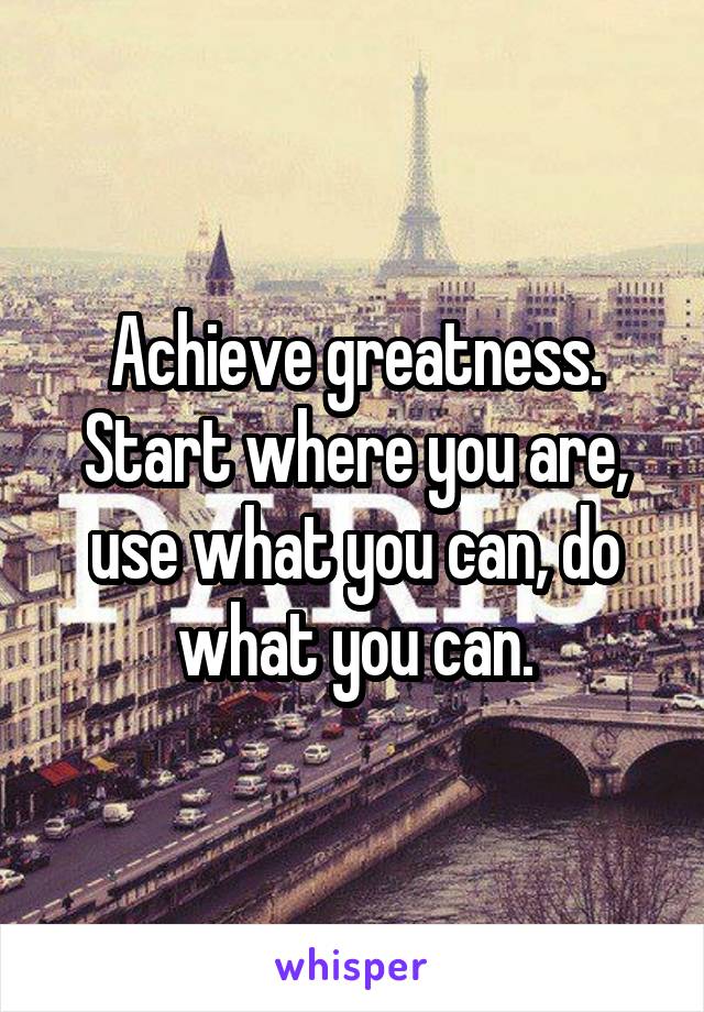 Achieve greatness. Start where you are, use what you can, do what you can.