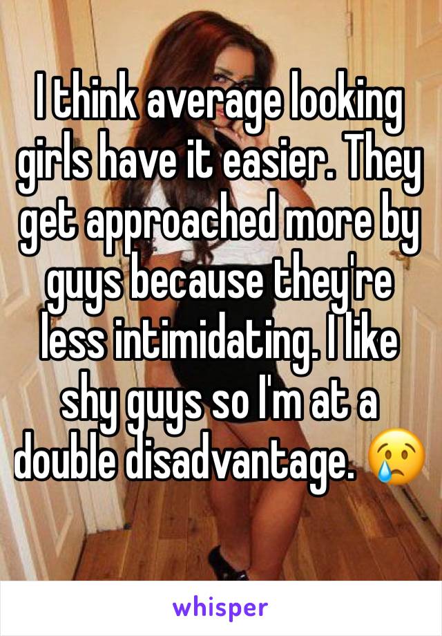 I think average looking girls have it easier. They get approached more by guys because they're less intimidating. I like shy guys so I'm at a double disadvantage. 😢