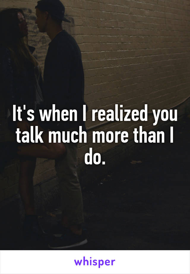 It's when I realized you talk much more than I do.