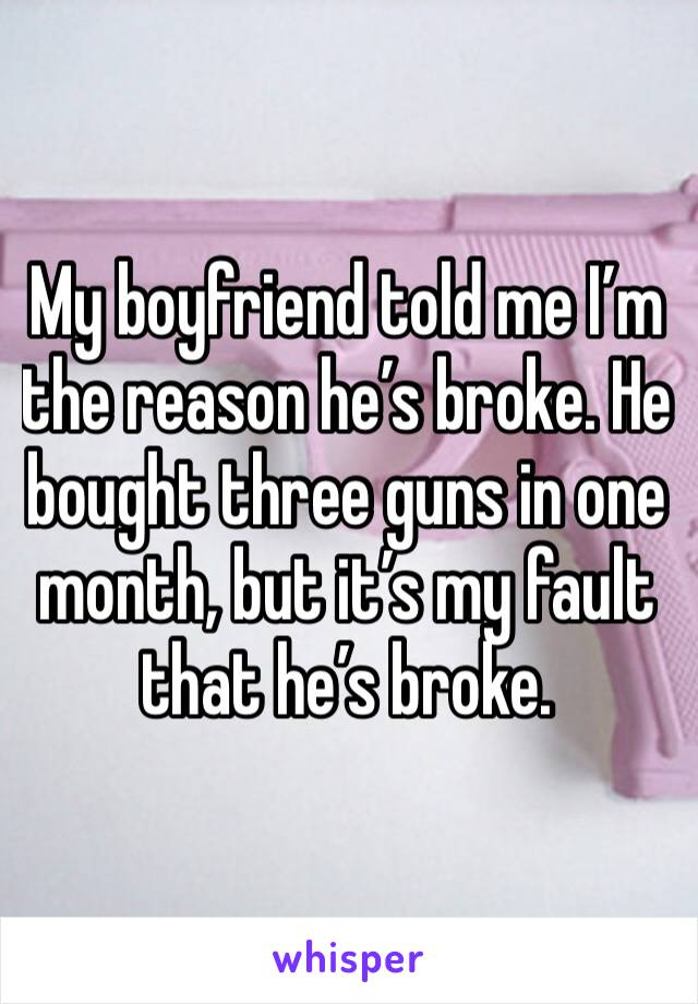 My boyfriend told me I’m the reason he’s broke. He bought three guns in one month, but it’s my fault that he’s broke. 