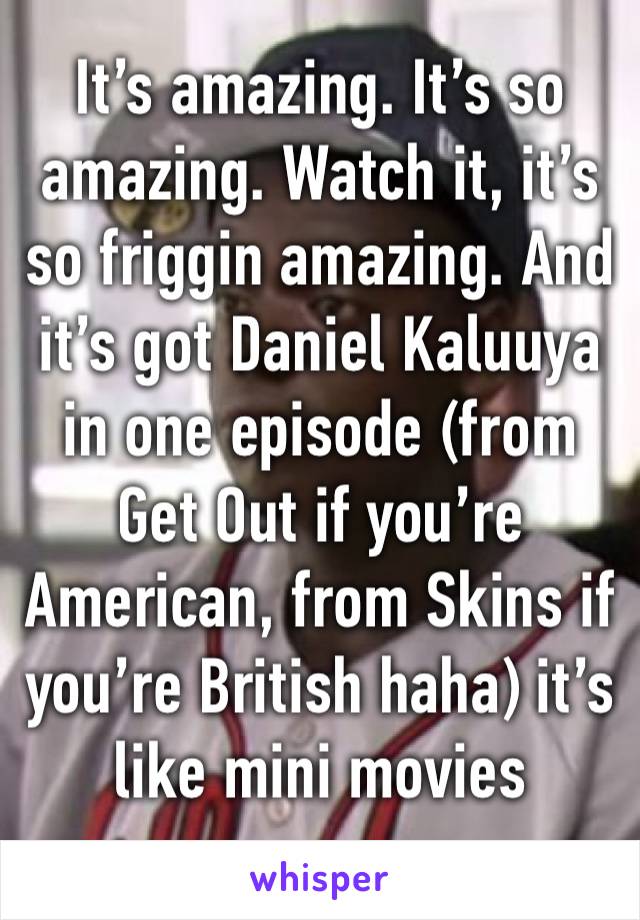 It’s amazing. It’s so amazing. Watch it, it’s so friggin amazing. And it’s got Daniel Kaluuya in one episode (from Get Out if you’re American, from Skins if you’re British haha) it’s like mini movies