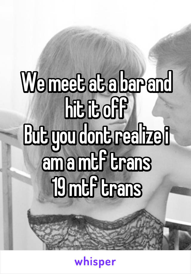 We meet at a bar and hit it off
But you dont realize i am a mtf trans
19 mtf trans