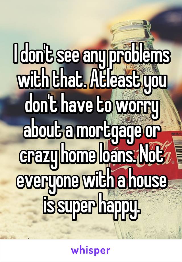 I don't see any problems with that. Atleast you don't have to worry about a mortgage or crazy home loans. Not everyone with a house is super happy.