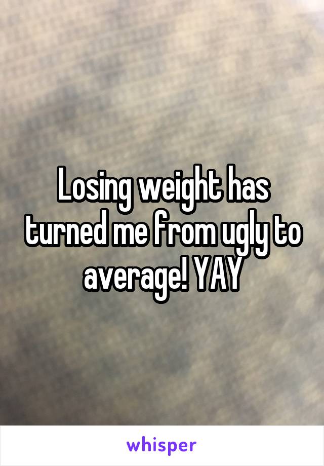 Losing weight has turned me from ugly to average! YAY