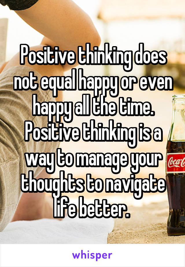 Positive thinking does not equal happy or even happy all the time. Positive thinking is a way to manage your thoughts to navigate life better. 