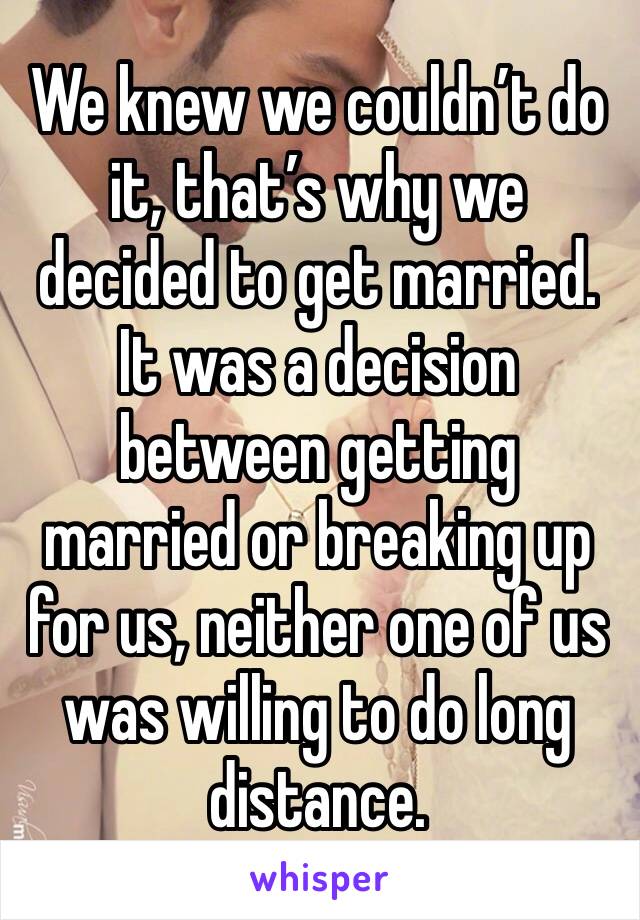 We knew we couldn’t do it, that’s why we decided to get married. It was a decision between getting married or breaking up for us, neither one of us was willing to do long distance. 