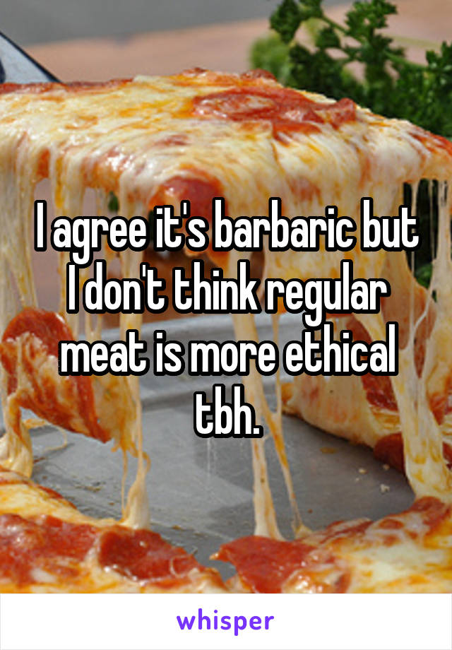 I agree it's barbaric but I don't think regular meat is more ethical tbh.