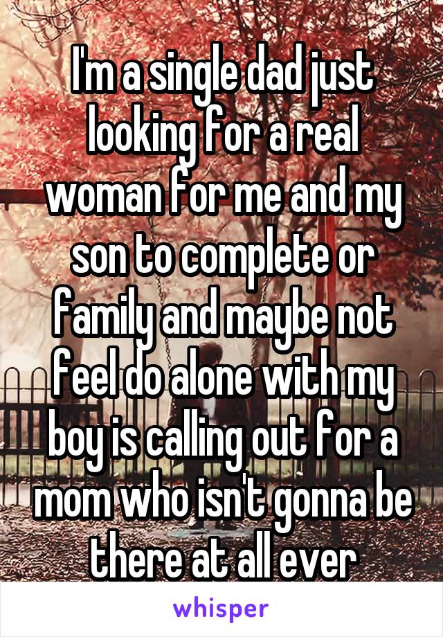 I'm a single dad just looking for a real woman for me and my son to complete or family and maybe not feel do alone with my boy is calling out for a mom who isn't gonna be there at all ever