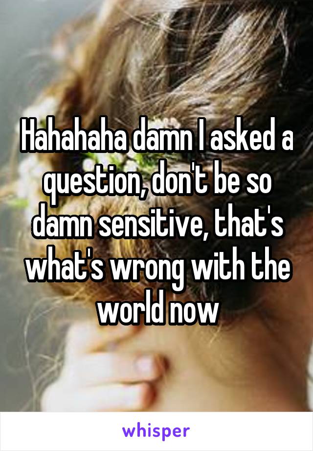 Hahahaha damn I asked a question, don't be so damn sensitive, that's what's wrong with the world now