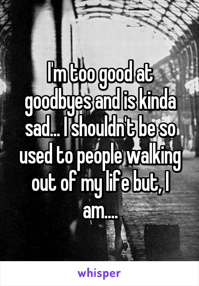 I'm too good at goodbyes and is kinda sad... I shouldn't be so used to people walking out of my life but, I am....