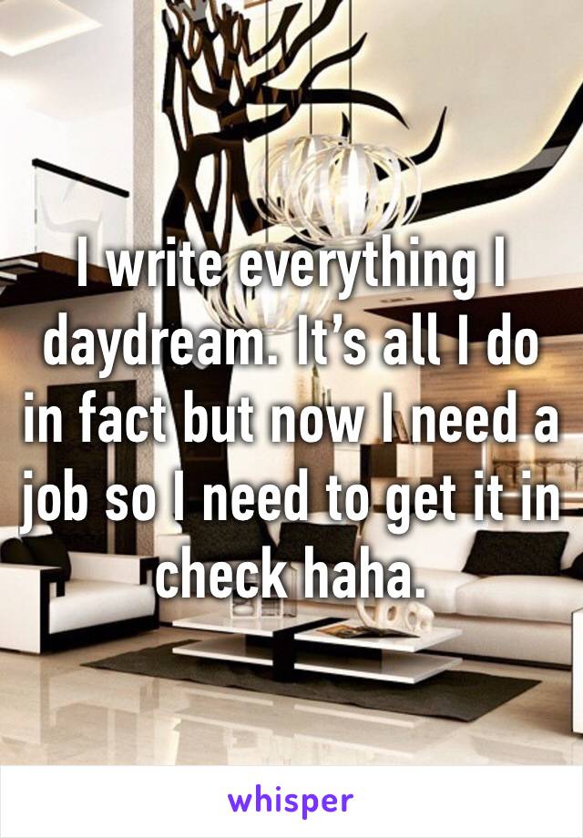 I write everything I daydream. It’s all I do in fact but now I need a job so I need to get it in check haha.