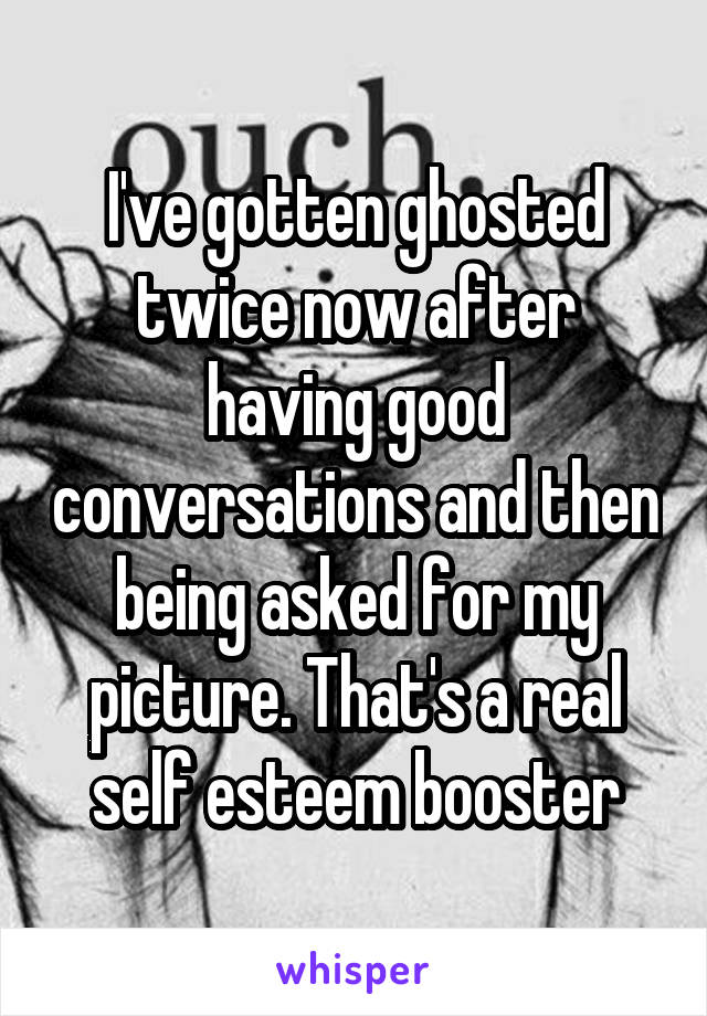 I've gotten ghosted twice now after having good conversations and then being asked for my picture. That's a real self esteem booster