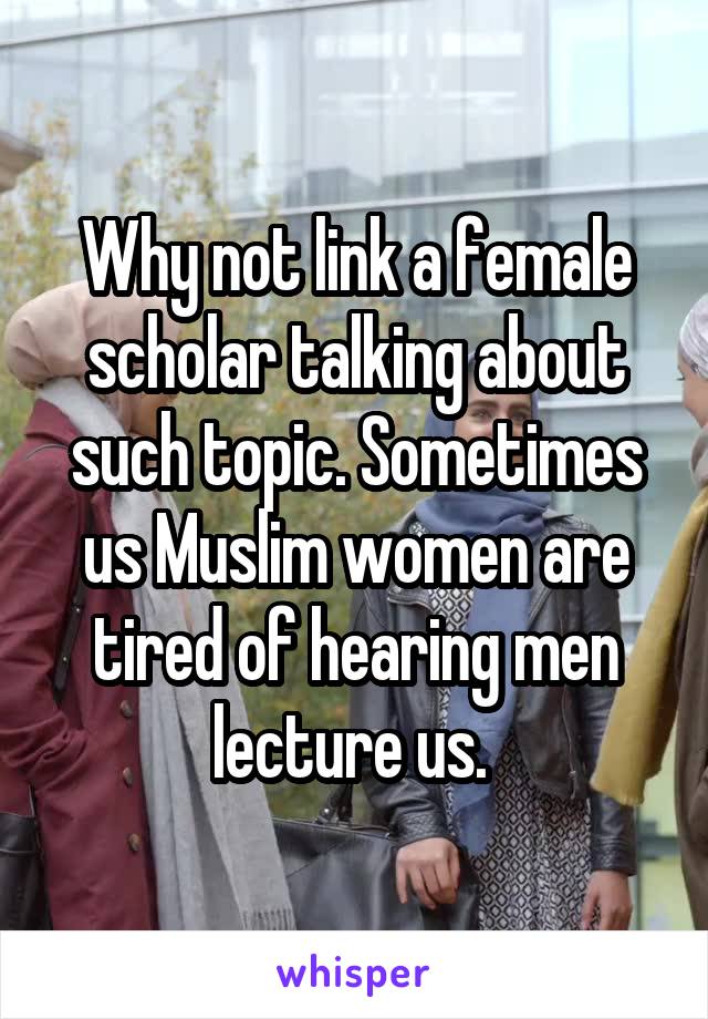 Why not link a female scholar talking about such topic. Sometimes us Muslim women are tired of hearing men lecture us. 