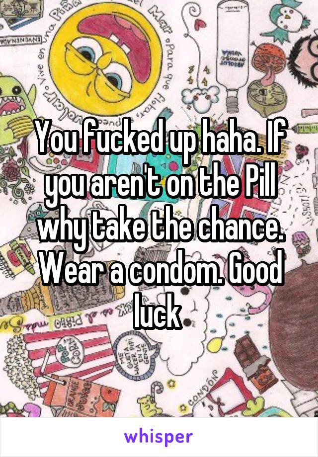 You fucked up haha. If you aren't on the Pill why take the chance. Wear a condom. Good luck 