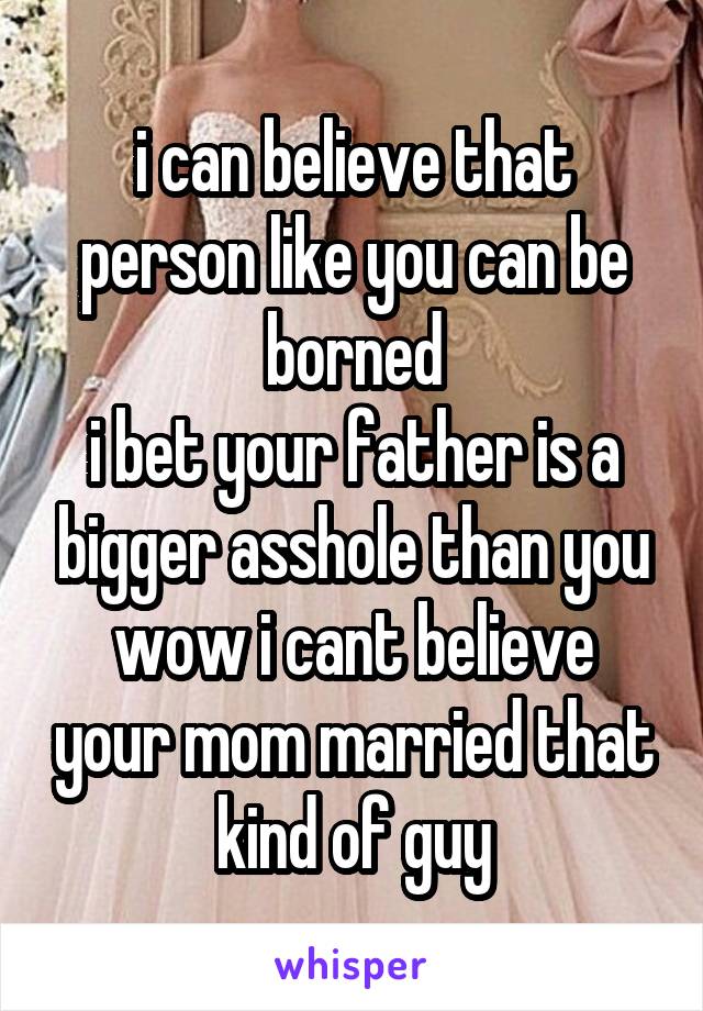 i can believe that person like you can be borned
i bet your father is a bigger asshole than you
wow i cant believe your mom married that kind of guy