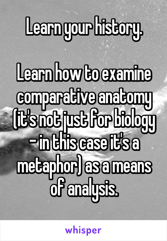 Learn your history.

Learn how to examine comparative anatomy (it's not just for biology - in this case it's a metaphor) as a means of analysis.
