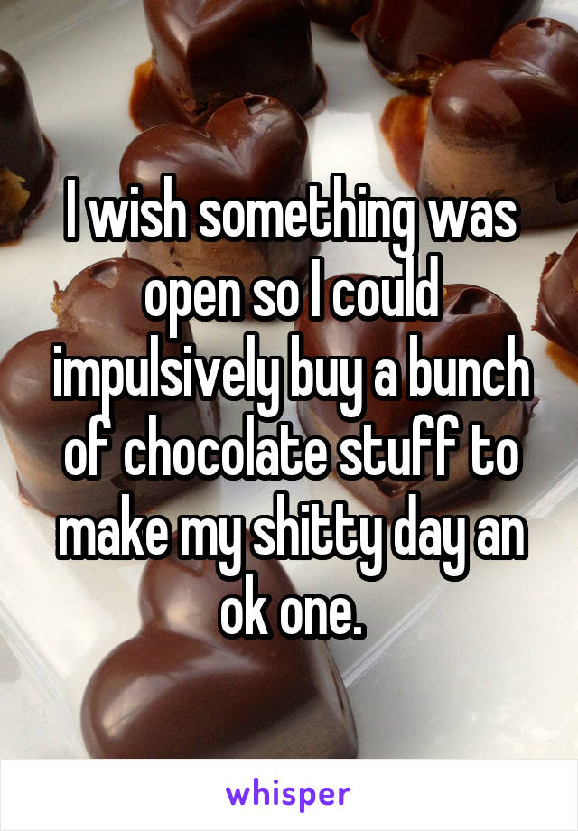 I wish something was open so I could impulsively buy a bunch of chocolate stuff to make my shitty day an ok one.