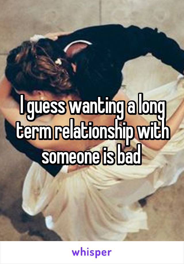 I guess wanting a long term relationship with someone is bad 