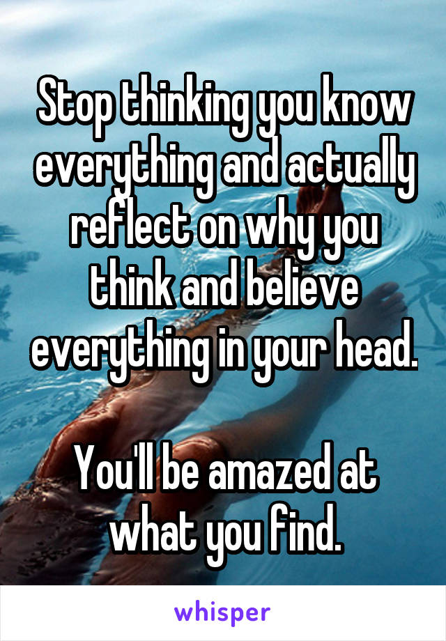 Stop thinking you know everything and actually reflect on why you think and believe everything in your head.

You'll be amazed at what you find.