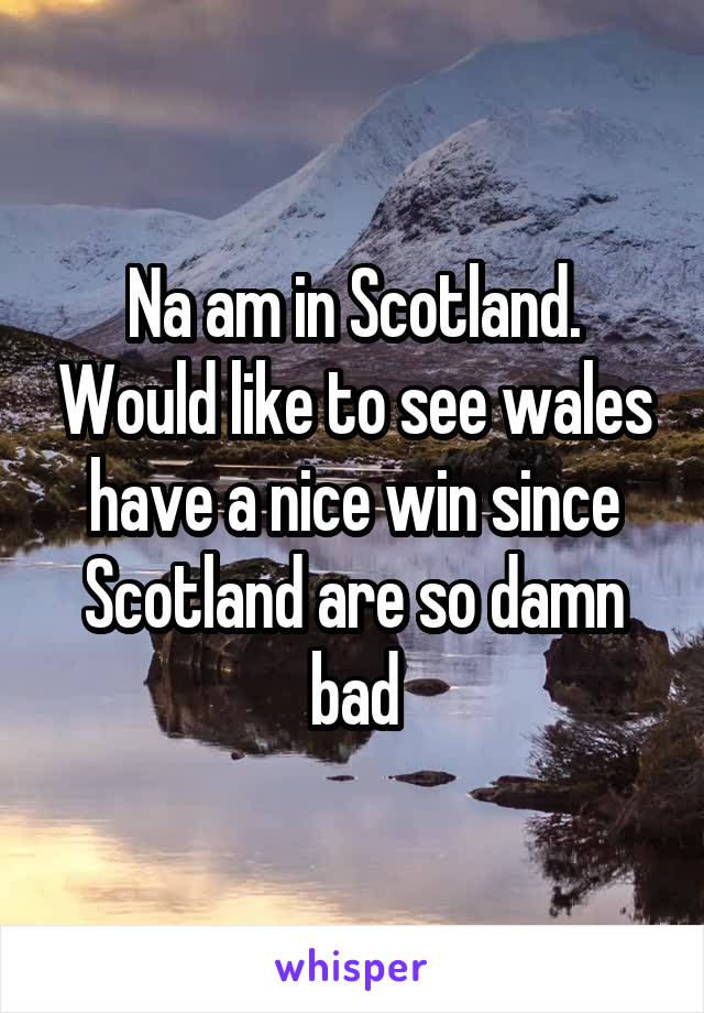 Na am in Scotland. Would like to see wales have a nice win since Scotland are so damn bad