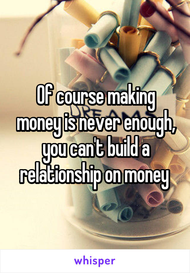 Of course making money is never enough, you can't build a relationship on money 