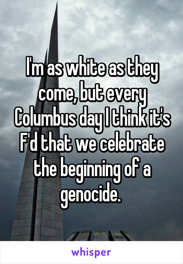 I'm as white as they come, but every Columbus day I think it's F'd that we celebrate the beginning of a genocide. 
