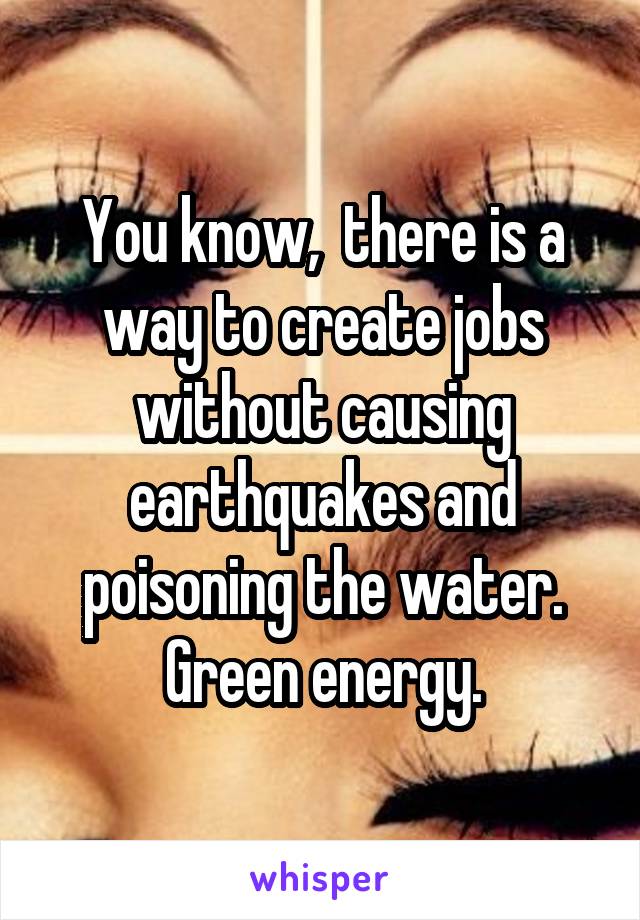 You know,  there is a way to create jobs without causing earthquakes and poisoning the water. Green energy.