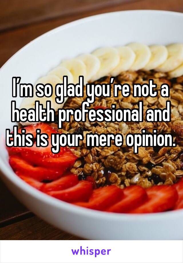I’m so glad you’re not a health professional and this is your mere opinion.