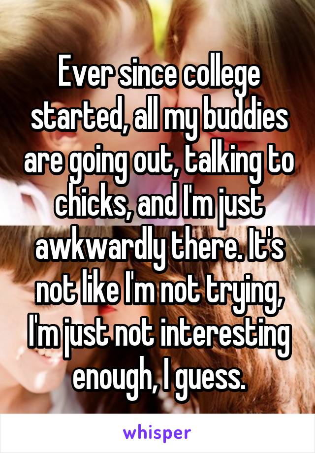 Ever since college started, all my buddies are going out, talking to chicks, and I'm just awkwardly there. It's not like I'm not trying, I'm just not interesting enough, I guess.