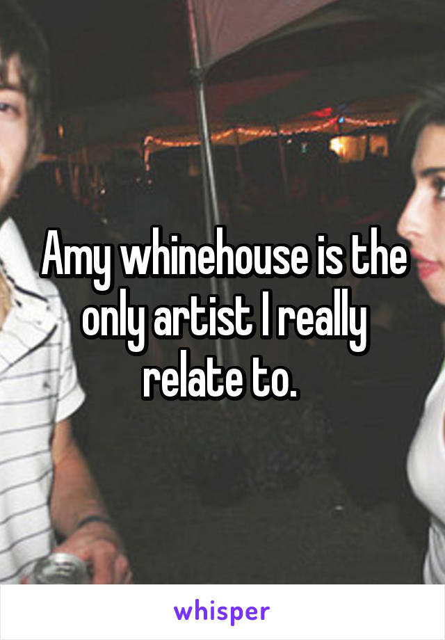 Amy whinehouse is the only artist I really relate to. 