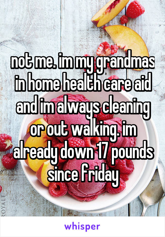 not me. im my grandmas in home health care aid and im always cleaning or out walking. im already down 17 pounds since friday