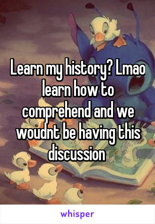 Learn my history? Lmao learn how to comprehend and we woudnt be having this discussion 