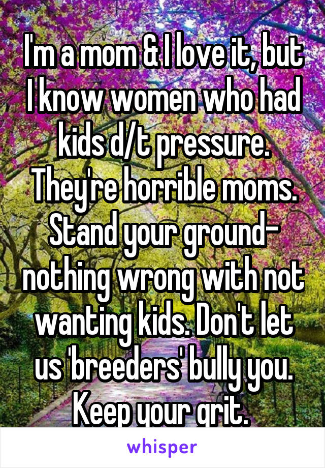 I'm a mom & I love it, but I know women who had kids d/t pressure. They're horrible moms. Stand your ground- nothing wrong with not wanting kids. Don't let us 'breeders' bully you. Keep your grit. 