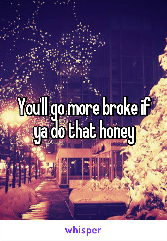 You'll go more broke if ya do that honey