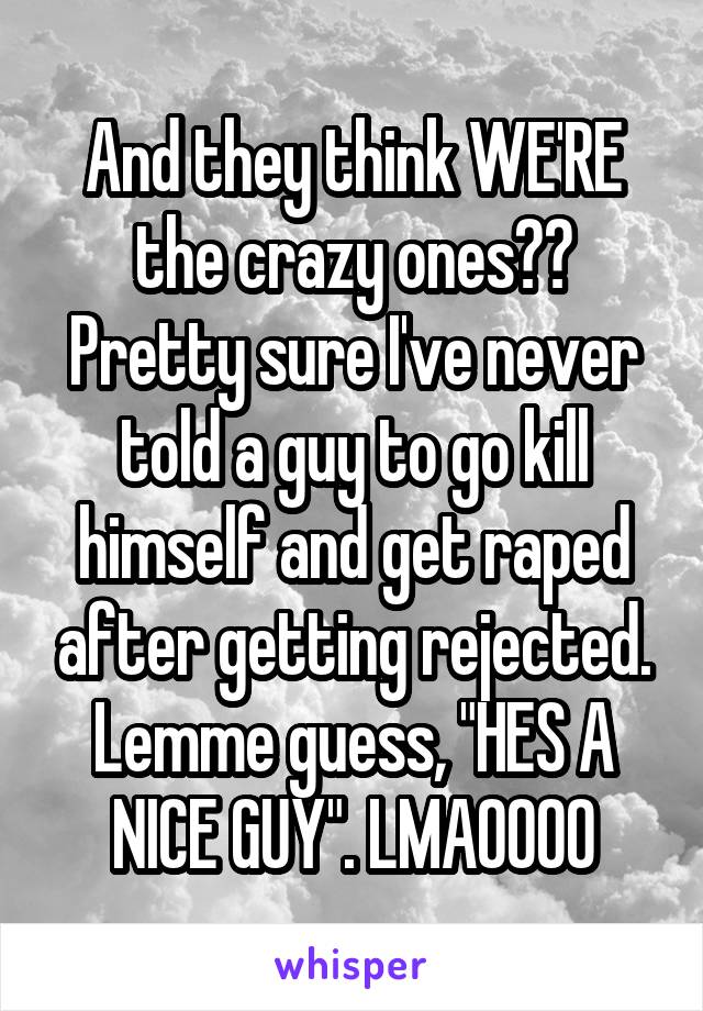 And they think WE'RE the crazy ones?? Pretty sure I've never told a guy to go kill himself and get raped after getting rejected. Lemme guess, "HES A NICE GUY". LMAOOOO