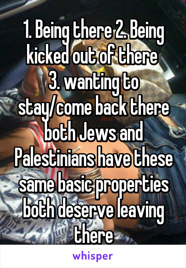 1. Being there 2. Being kicked out of there 
3. wanting to stay/come back there
both Jews and Palestinians have these same basic properties
both deserve leaving there