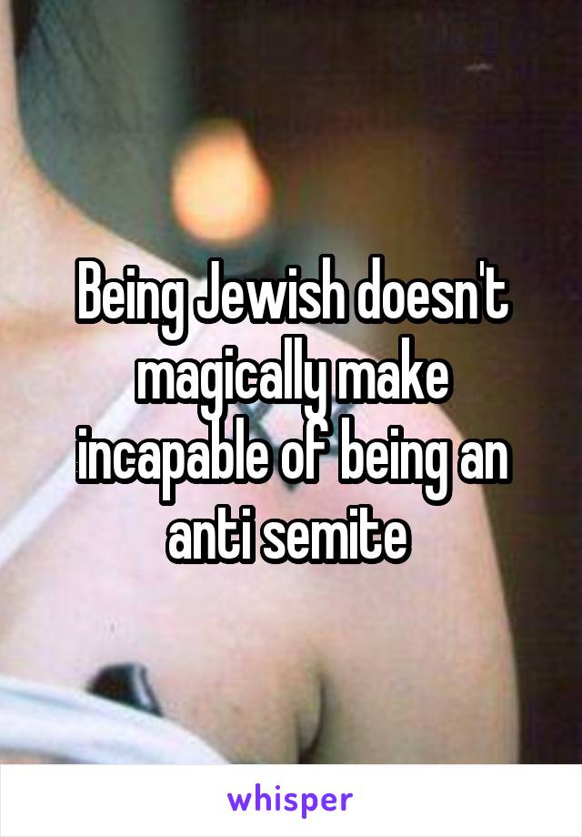Being Jewish doesn't magically make incapable of being an anti semite 