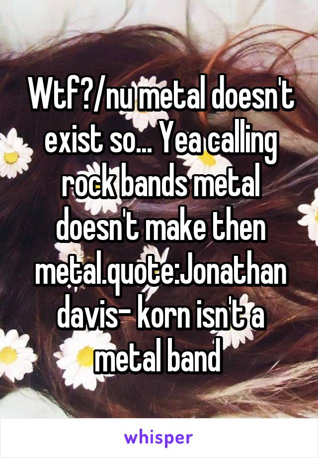 Wtf?/nu metal doesn't exist so... Yea calling rock bands metal doesn't make then metal.quote:Jonathan davis- korn isn't a metal band 