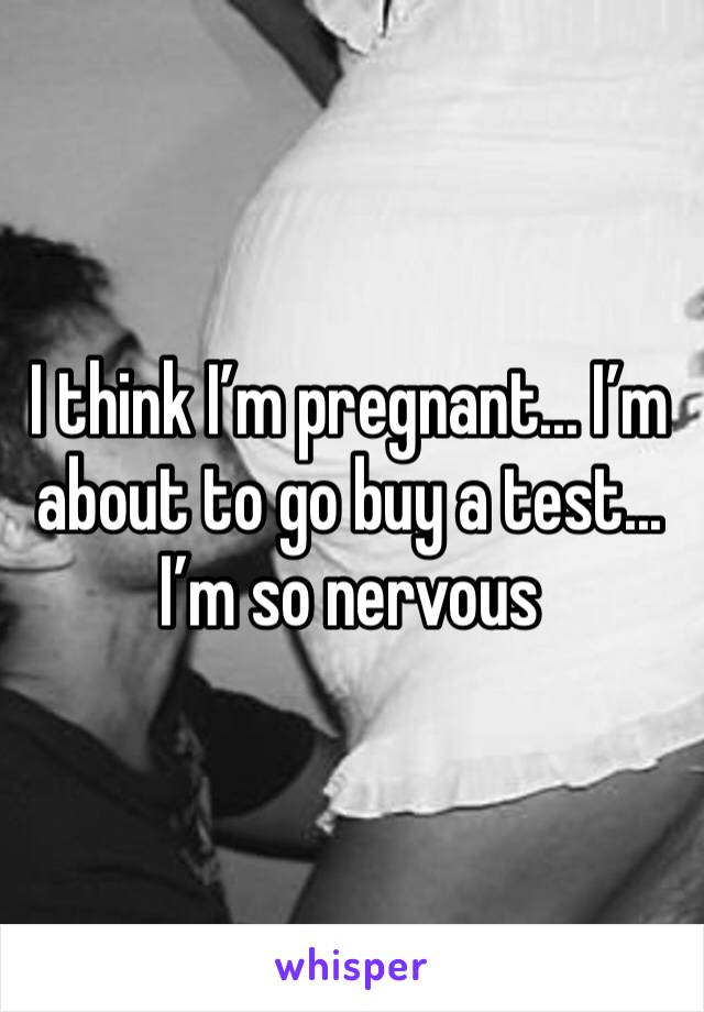 I think I’m pregnant... I’m about to go buy a test... I’m so nervous 