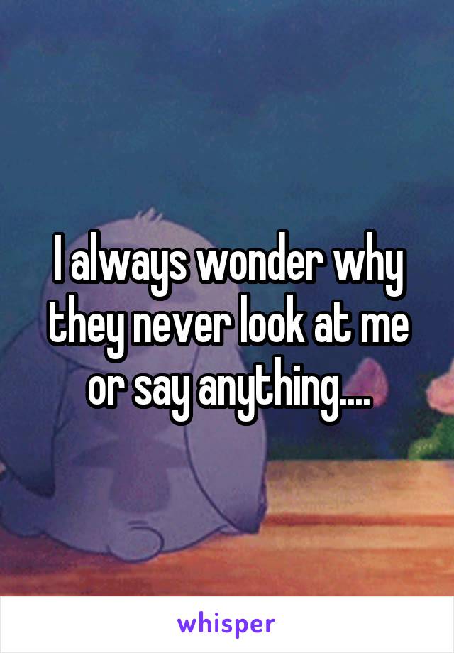 I always wonder why they never look at me or say anything....