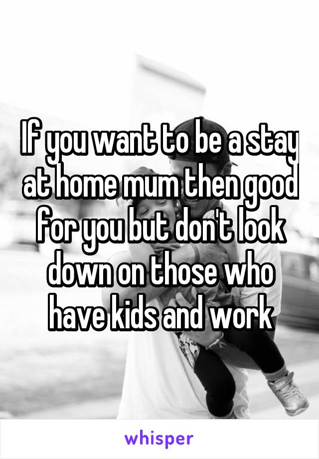 If you want to be a stay at home mum then good for you but don't look down on those who have kids and work