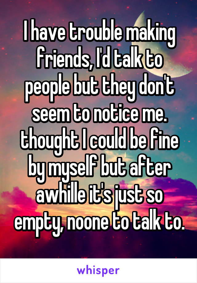I have trouble making friends, I'd talk to people but they don't seem to notice me. thought I could be fine by myself but after awhille it's just so empty, noone to talk to. 