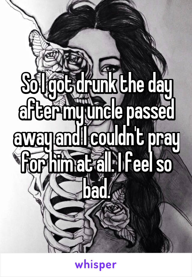 So I got drunk the day after my uncle passed away and I couldn't pray for him at all. I feel so bad.