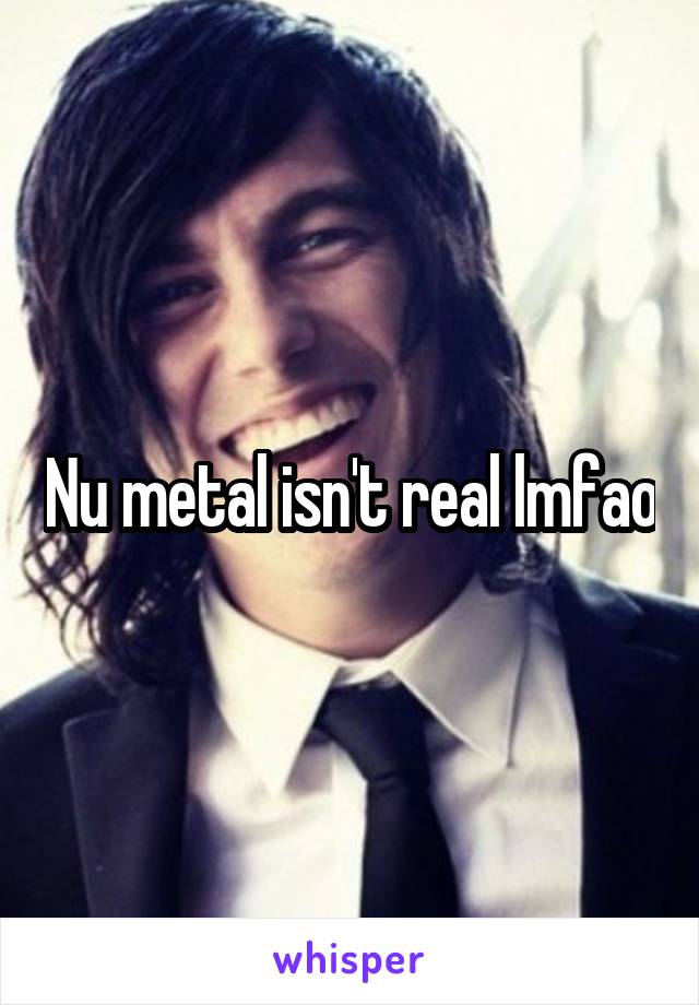 Nu metal isn't real lmfao