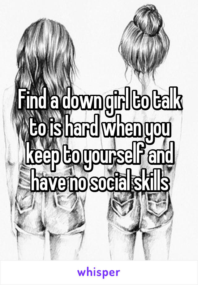 Find a down girl to talk to is hard when you keep to yourself and have no social skills