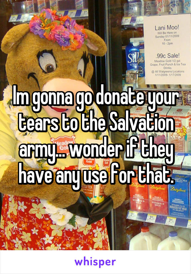 Im gonna go donate your tears to the Salvation army... wonder if they have any use for that.