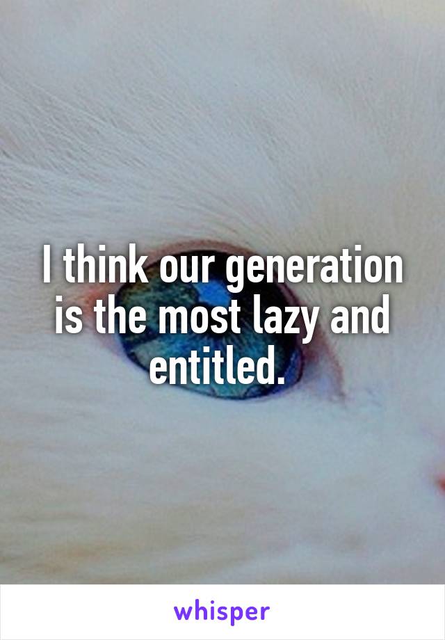 I think our generation is the most lazy and entitled. 