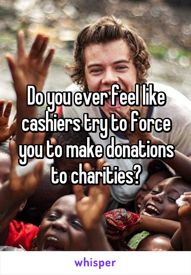 Do you ever feel like cashiers try to force you to make donations to charities?