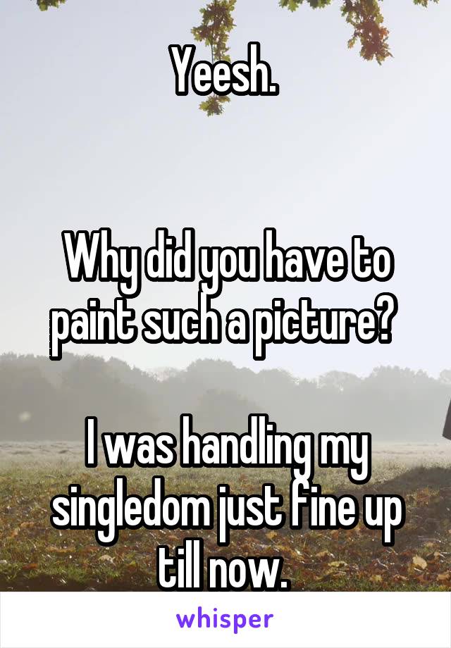 Yeesh. 


Why did you have to paint such a picture? 

I was handling my singledom just fine up till now. 