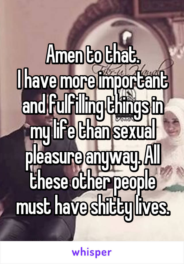 Amen to that.
I have more important and fulfilling things in my life than sexual pleasure anyway. All these other people must have shitty lives.